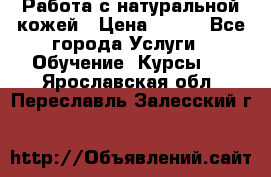 Работа с натуральной кожей › Цена ­ 500 - Все города Услуги » Обучение. Курсы   . Ярославская обл.,Переславль-Залесский г.